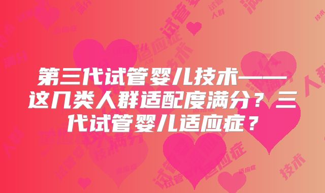 第三代试管婴儿技术——这几类人群适配度满分?三代试管婴儿适应症?