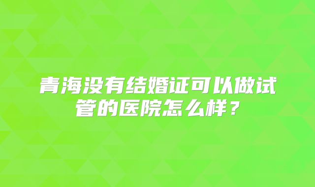 青海没有结婚证可以做试管的医院怎么样?