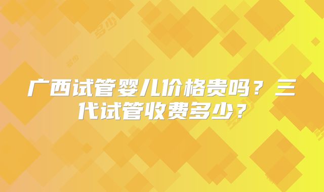 广西试管婴儿价格贵吗？三代试管收费多少？