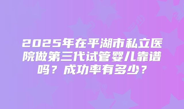 2025年在平湖市私立医院做第三代试管婴儿靠谱吗?成功率有多少?