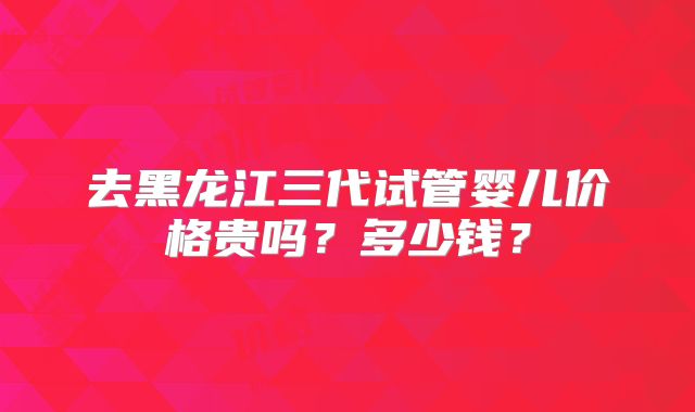 去黑龙江三代试管婴儿价格贵吗?多少钱?