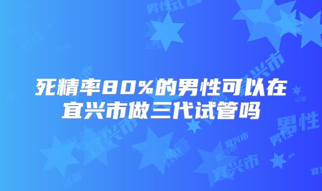 死精率80%的男性可以在宜兴市做三代试管吗