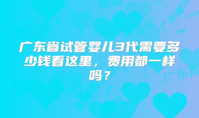 广东省试管婴儿3代需要多少钱看这里,费用都一样吗?