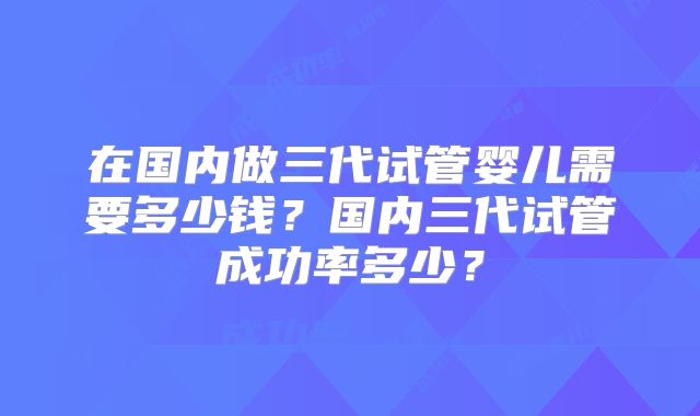 在国内做三代试管婴儿需要多少钱？国内三代试管成功率多少？