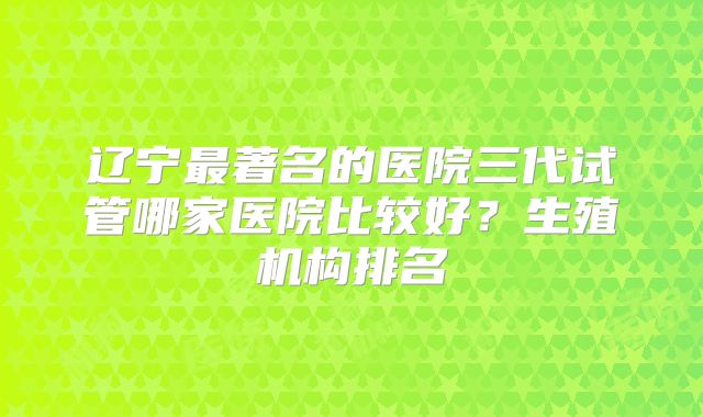 辽宁最著名的医院三代试管哪家医院比较好？生殖机构排名
