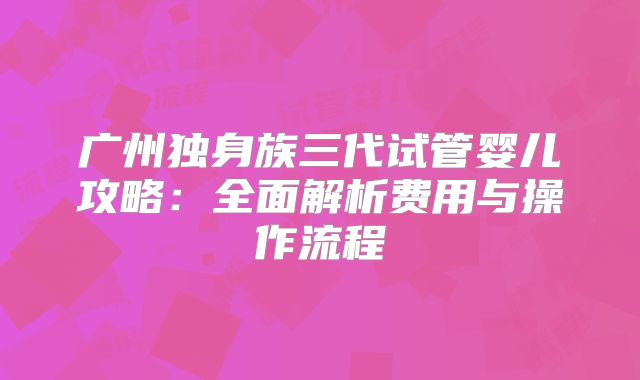 广州独身族三代试管婴儿攻略:全面解析费用与操作流程