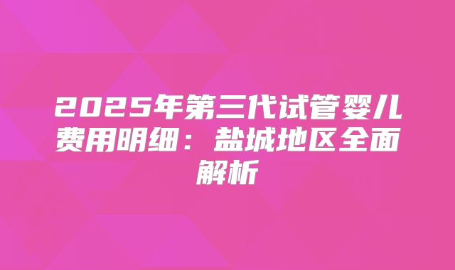 2025年第三代试管婴儿费用明细:盐城地区全面解析