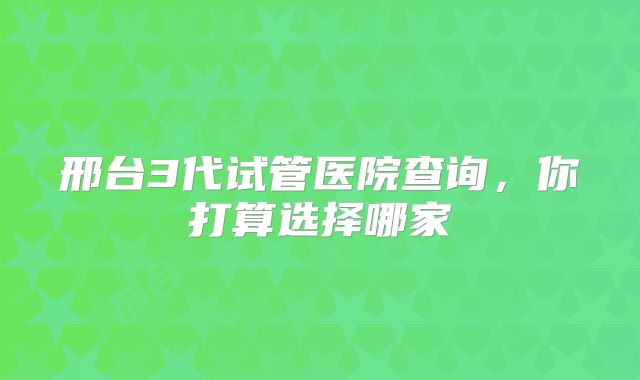 邢台3代试管医院查询,你打算选择哪家