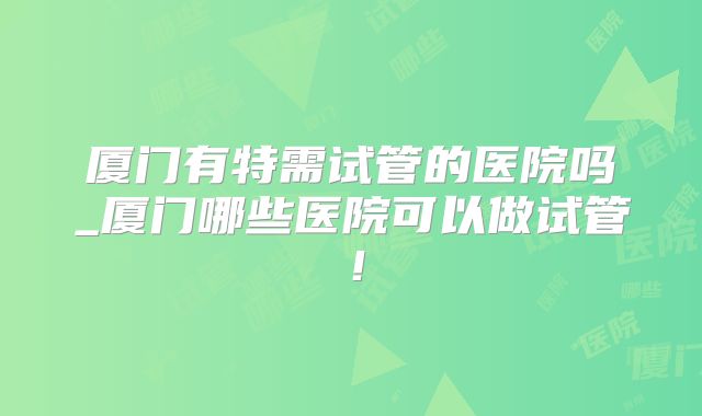 厦门有特需试管的医院吗_厦门哪些医院可以做试管!