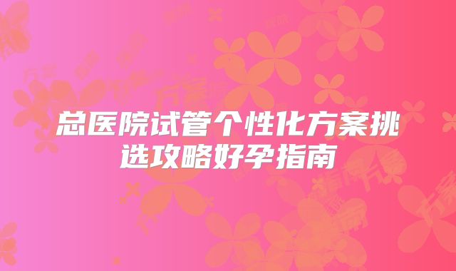 总医院试管个性化方案挑选攻略好孕指南