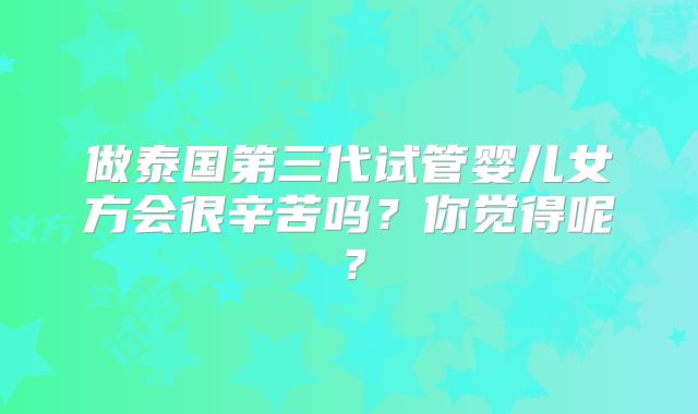 做泰国第三代试管婴儿女方会很辛苦吗?你觉得呢?