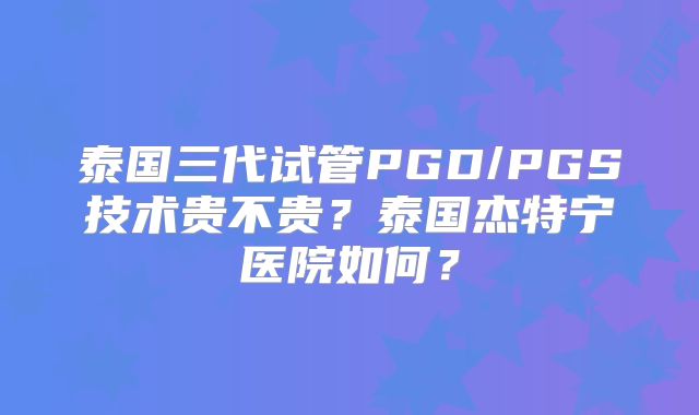 泰国三代试管PGD/PGS技术贵不贵?泰国杰特宁医院如何?
