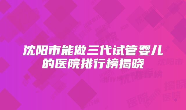 沈阳市能做三代试管婴儿的医院排行榜揭晓