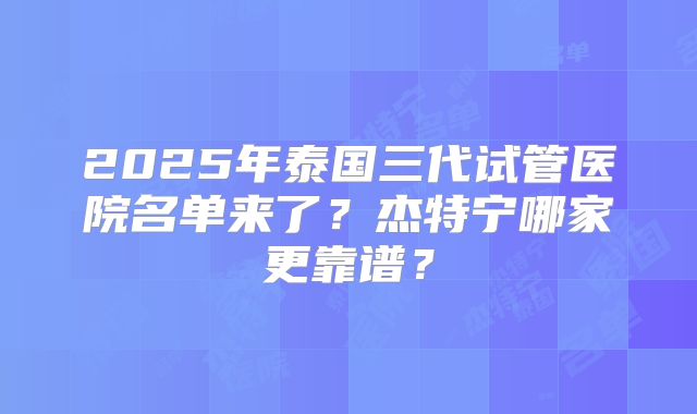 2025年泰国三代试管医院名单来了?杰特宁哪家更靠谱?
