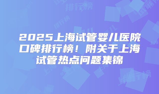 2025上海试管婴儿医院口碑排行榜!附关于上海试管热点问题集锦
