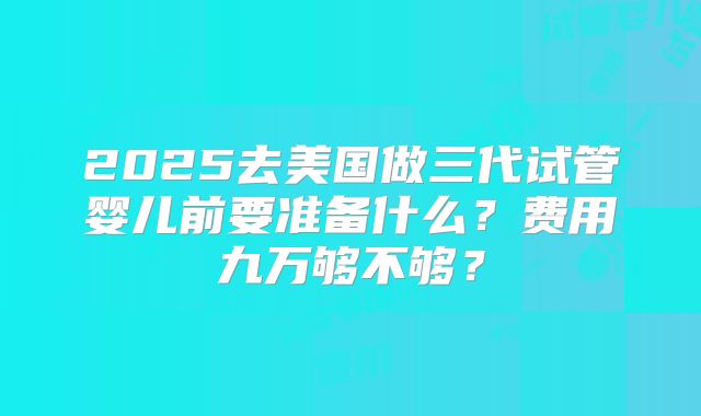 2025去美国做三代试管婴儿前要准备什么？费用九万够不够？