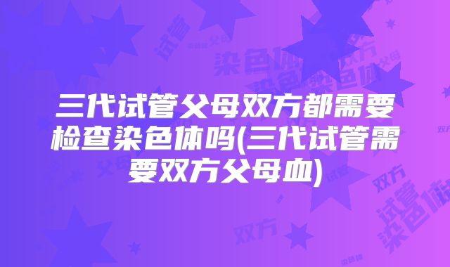三代试管父母双方都需要检查染色体吗(三代试管需要双方父母血)