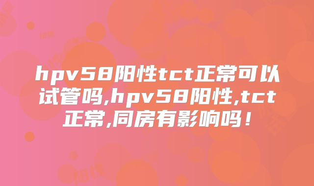 hpv58阳性tct正常可以试管吗,hpv58阳性,tct正常,同房有影响吗！