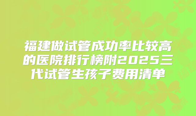 福建做试管成功率比较高的医院排行榜附2025三代试管生孩子费用清单