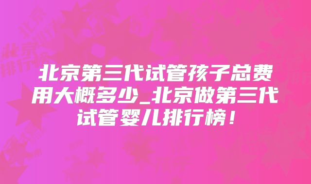 北京第三代试管孩子总费用大概多少_北京做第三代试管婴儿排行榜！