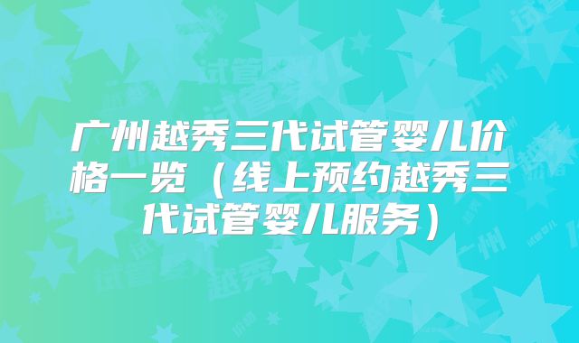 广州越秀三代试管婴儿价格一览（线上预约越秀三代试管婴儿服务）