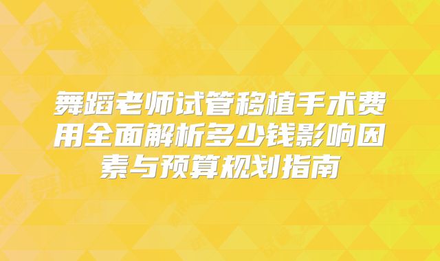 舞蹈老师试管移植手术费用全面解析多少钱影响因素与预算规划指南