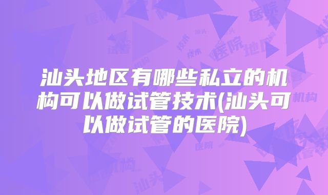 汕头地区有哪些私立的机构可以做试管技术(汕头可以做试管的医院)