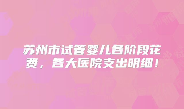 苏州市试管婴儿各阶段花费,各大医院支出明细!