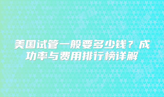 美国试管一般要多少钱?成功率与费用排行榜详解