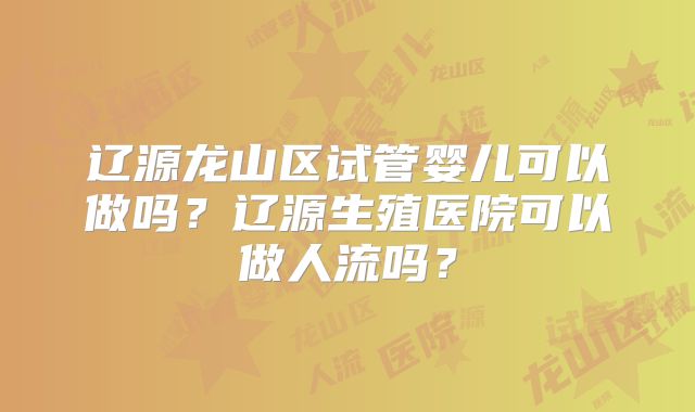 辽源龙山区试管婴儿可以做吗？辽源生殖医院可以做人流吗？