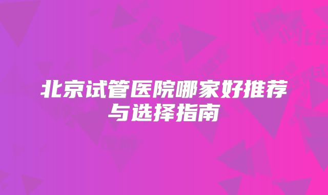 北京试管医院哪家好推荐与选择指南