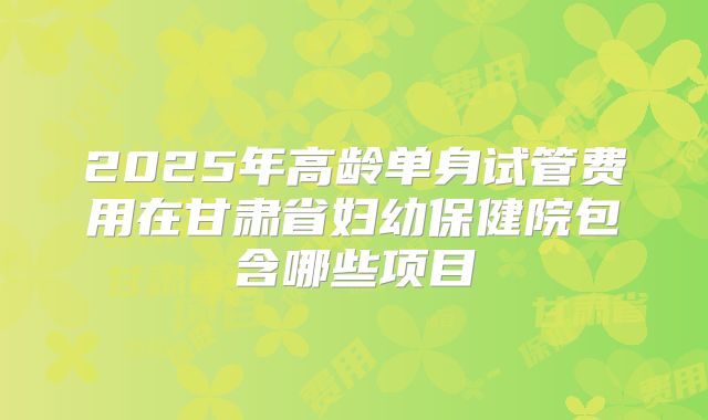 2025年高龄单身试管费用在甘肃省妇幼保健院包含哪些项目