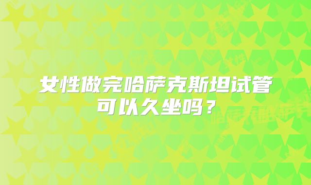女性做完哈萨克斯坦试管可以久坐吗？