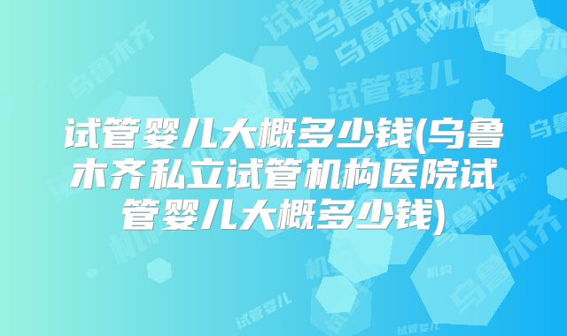 试管婴儿大概多少钱(乌鲁木齐私立试管机构医院试管婴儿大概多少钱)