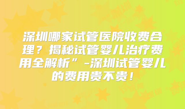 深圳哪家试管医院收费合理?揭秘试管婴儿治疗费用全解析”-深圳试管婴儿的费用贵不贵!