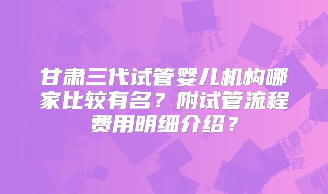 甘肃三代试管婴儿机构哪家比较有名？附试管流程费用明细介绍？