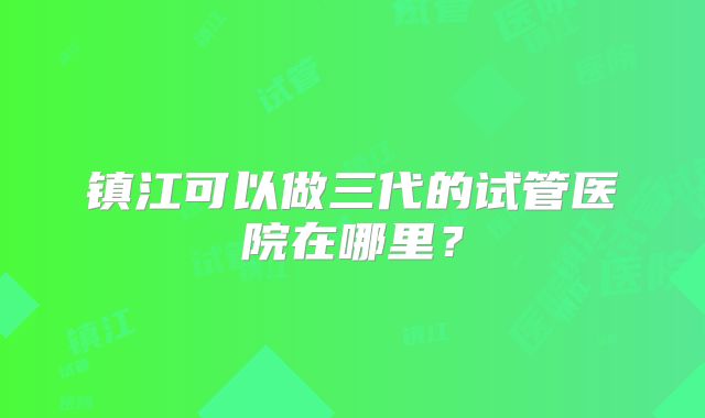 镇江可以做三代的试管医院在哪里？