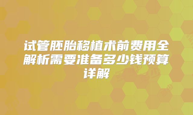 试管胚胎移植术前费用全解析需要准备多少钱预算详解