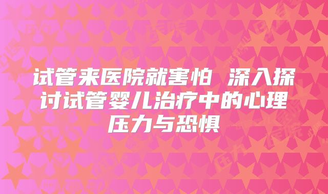 试管来医院就害怕 深入探讨试管婴儿治疗中的心理压力与恐惧