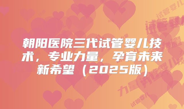 朝阳医院三代试管婴儿技术，专业力量，孕育未来新希望（2025版）