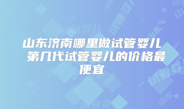 山东济南哪里做试管婴儿 第几代试管婴儿的价格最便宜