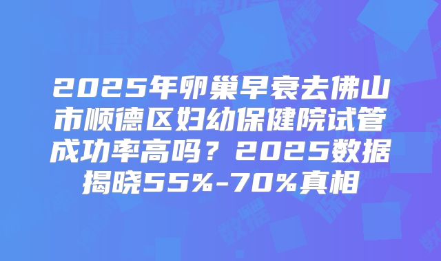 2025年卵巢早衰去佛山市顺德区妇幼保健院试管成功率高吗?2025数据揭晓55%-70%真相