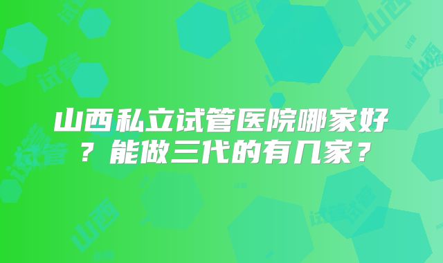 山西私立试管医院哪家好?能做三代的有几家?