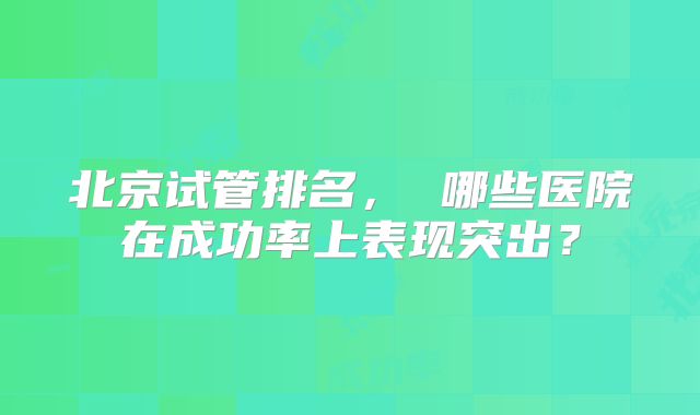 北京试管排名, 哪些医院在成功率上表现突出?