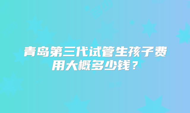 青岛第三代试管生孩子费用大概多少钱？