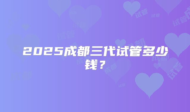 2025成都三代试管多少钱?