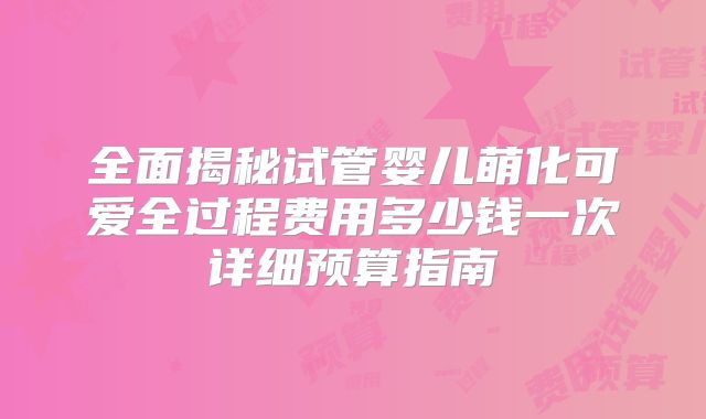 全面揭秘试管婴儿萌化可爱全过程费用多少钱一次详细预算指南