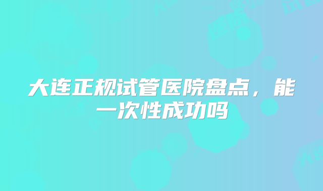 大连正规试管医院盘点,能一次性成功吗