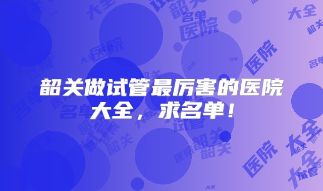 韶关做试管最厉害的医院大全,求名单!