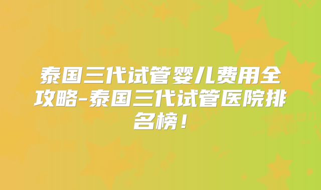 泰国三代试管婴儿费用全攻略-泰国三代试管医院排名榜!